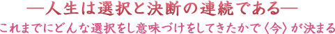 ―人生は選択と決断の連続である―これまでにどんな選択をし意味づけをしてきたかで〈今〉が決まる