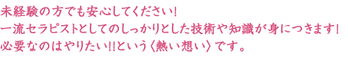 未経験の方でも安心してください！一流セラピストとしてのしっかりとした技術や知識が身につきます！必要なのはやりたい！！という〈熱い想い〉です。